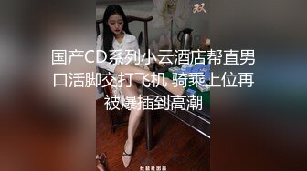 国产CD系列小云酒店帮直男口活脚交打飞机 骑乘上位再被爆插到高潮