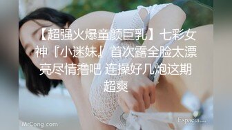 【超强火爆童颜巨乳】七彩女神『小迷妹』首次露全脸太漂亮尽情撸吧 连操好几炮这期超爽