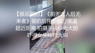 【极品厕拍】《前无古人后无来者》偷拍后用手强行摸逼 超近距离 拍摄手法极为大胆 吓得女生哇哇大叫