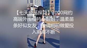 【七天极品探花】3000网约高端外围模特小姐姐，温柔苗条好似女友，激情啪啪做爱投入高潮不断