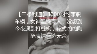 【干净利速】3000网约兼职车模，女神温婉可人，没想到今夜遇到打桩机，花式啪啪陶醉表情一览无余