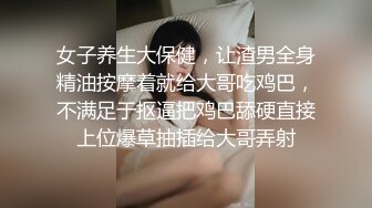 女子养生大保健，让渣男全身精油按摩着就给大哥吃鸡巴，不满足于抠逼把鸡巴舔硬直接上位爆草抽插给大哥弄射