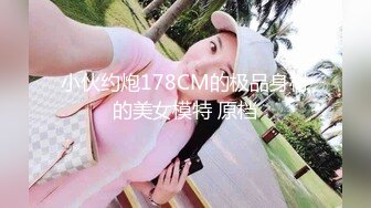 小伙约炮178CM的极品身材的美女模特 原档