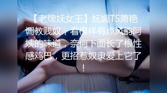 【老牌妖女王】妩媚TS萧艳调教贱奴，看模样有点风韵阿姨的味道，奈何下面长了根性感鸡巴，更招惹奴隶爱上它了！