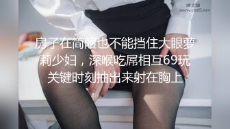 房子在简陋也不能挡住大眼萝莉少妇，深喉吃屌相互69玩关键时刻抽出来射在胸上