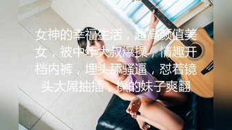 女神的幸福生活，超高颜值美女，被中年大叔爆操，情趣开档内裤，埋头舔骚逼，怼着镜头大屌抽插，操的妹子爽翻