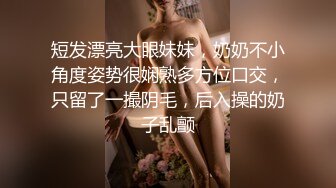 短发漂亮大眼妹妹，奶奶不小角度姿势很娴熟多方位口交，只留了一撮阴毛，后入操的奶子乱颤