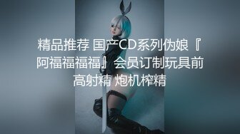 精品推荐 国产CD系列伪娘『阿福福福福』会员订制玩具前高射精 炮机榨精