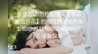 羞答答00后约炮达人【李总极品探花】约炮狂野纹身外围女啪啪 扛腿抽插猛操浪叫不止 全身纹身