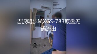 吉沢明歩MXGS-783原盘无码流出