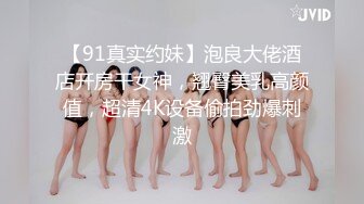 【91真实约妹】泡良大佬酒店开房干女神，翘臀美乳高颜值，超清4K设备偷拍劲爆刺激