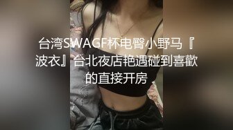 台湾SWAGF杯电臀小野马『波衣』台北夜店艳遇碰到喜歡的直接开房