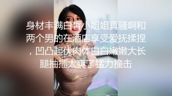 身材丰满白皙小姐姐真骚啊和两个男的在酒店享受爱抚揉捏，凹凸起伏肉体白白嫩嫩大长腿抽插太爽了猛力撞击