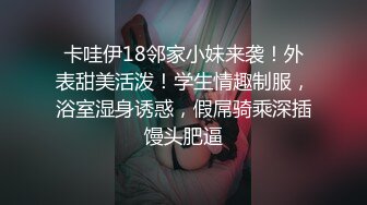 卡哇伊18邻家小妹来袭！外表甜美活泼！学生情趣制服，浴室湿身诱惑，假屌骑乘深插馒头肥逼