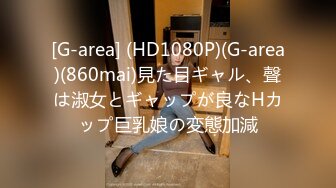 [G-area] (HD1080P)(G-area)(860mai)見た目ギャル、聲は淑女とギャップが良なHカップ巨乳娘の変態加減