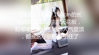 【极品大骚逼】180cm的长腿妹妹00后，纯欲天花板，粉嘟嘟的胴体，场场人气登顶，都被这小骚货吸引住了