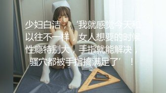 少妇白洁，‘我就感觉今天和以往不一样，女人想要的时候性瘾特别大，手指就能解决，骚穴都被手指搞满足了’！