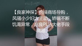 【良家神探】约操商场导购，风骚小少妇太主动，娇喘不断饥渴异常，泡良PUA大佬手段高超