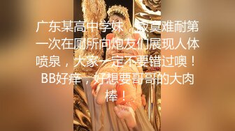 广东某高中学妹，寂寞难耐第一次在厕所向炮友们展现人体喷泉，大家一定不要错过噢！BB好痒，好想要哥哥的大肉棒！