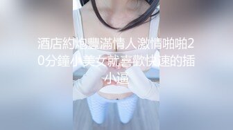 酒店約炮豐滿情人激情啪啪20分鐘小美女就喜歡快速的插小逼