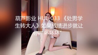 葫芦影业 HUL-033 《处男学生转大人》如果成绩进步就让你“坏坏坏”