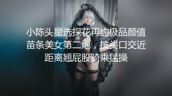 小陈头星选探花再约极品颜值苗条美女第二炮，按头口交近距离翘屁股骑乘猛操