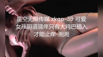 星空无限传媒 xkqp-39 可爱女孩阴道骚痒只有大鸡巴插入才能止痒-湘湘