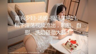 嘉兴少妇-汤媛-极品美艳妇。私下淫荡视频流出，啪啪、自慰、洗奶骚劲大赞！