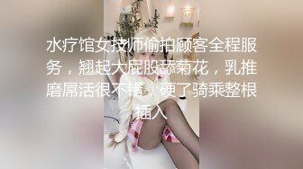 水疗馆女技师偷拍顾客全程服务，翘起大屁股舔菊花，乳推磨屌活很不错，硬了骑乘整根插入