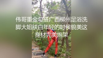 伟哥重金勾搭广西柳州足浴洗脚大姐肤白年轻的时候貌美这身材完美炮架