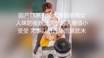 国产TS系列波大臀圆很有女人味的夜妖宠调教后入爆插小受受 完事以后还舔的意犹未尽