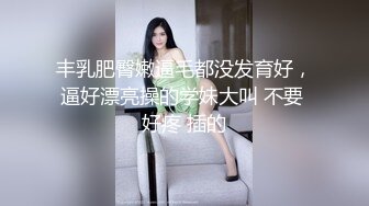 丰乳肥臀嫩逼毛都没发育好，逼好漂亮操的学妹大叫 不要 好疼 插的